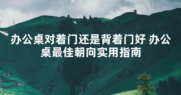 办公桌对着门还是背着门好 办公桌最佳朝向实用指南